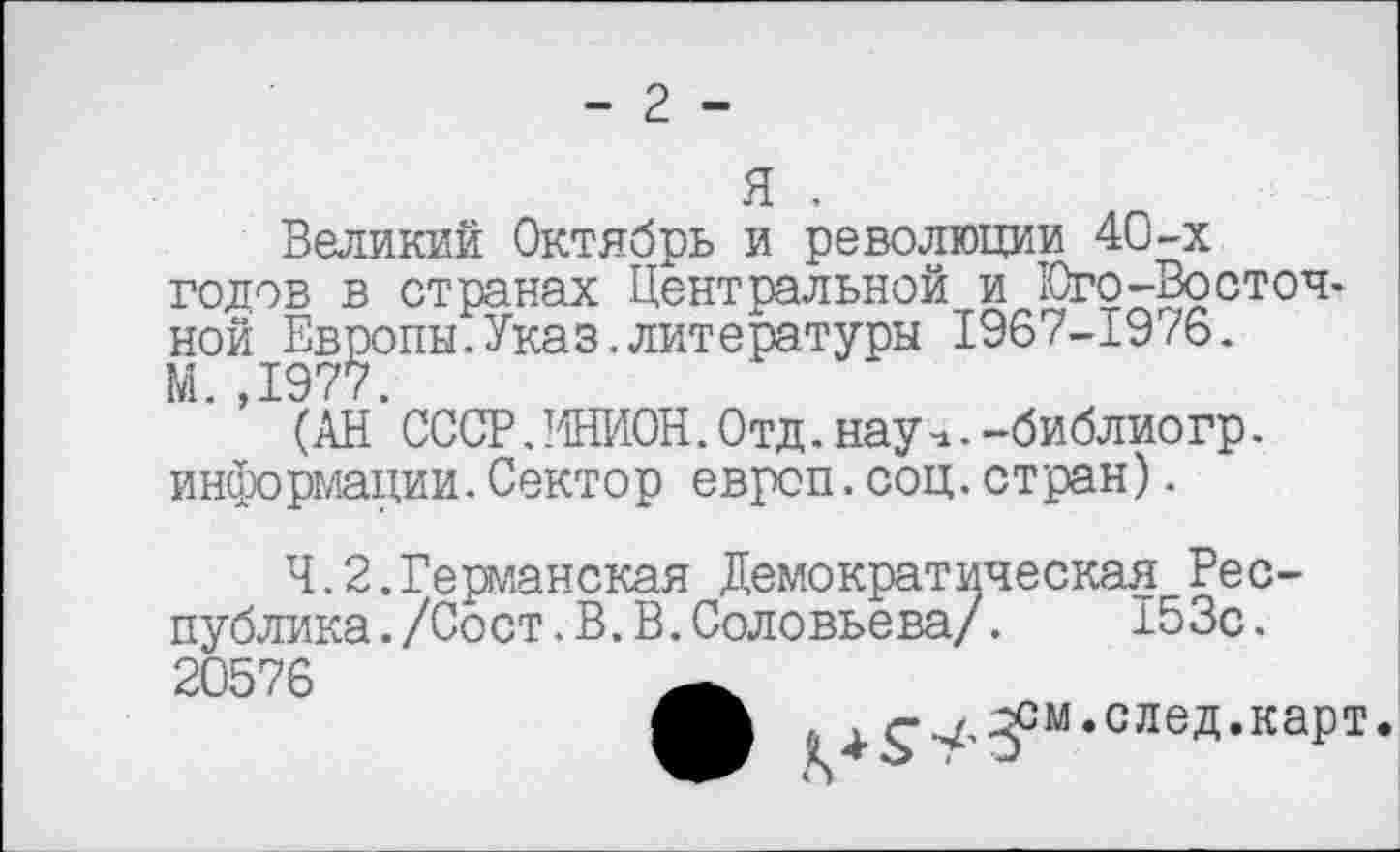 ﻿- 2 -
Великий Октябрь и революции 40-х годов в странах Центральной и 10го-Восточной ^Ев^опы. Указ .литературы 1967-1976.
‘ ’ (АН* СССР. ИНИОН. Отд. нау-х.-библио гр. информации.Сектор евреи.соц.стран).
4.2.Германская Демократическая Республика ./Сост.В.В.Соловьева/.	153с.
20576
с лед.карт.